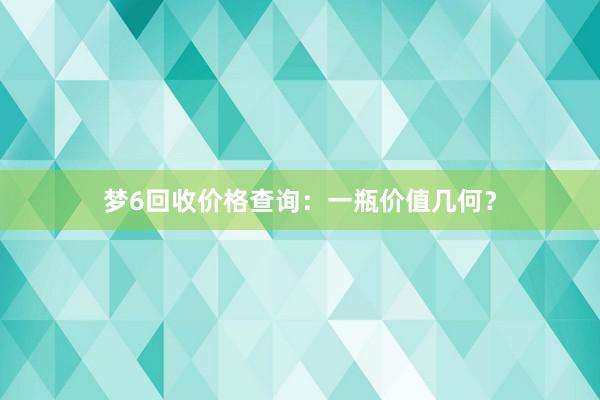 梦6回收价格查询：一瓶价值几何？